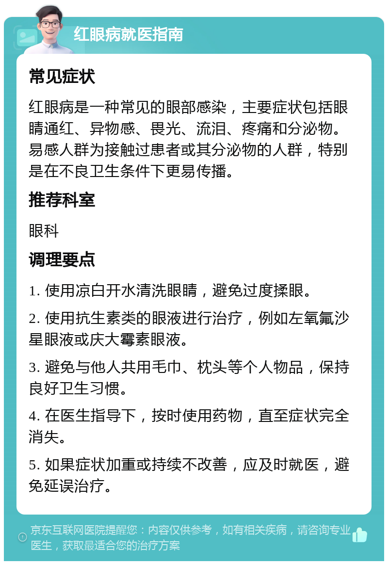 红眼病就医指南 常见症状 红眼病是一种常见的眼部感染，主要症状包括眼睛通红、异物感、畏光、流泪、疼痛和分泌物。易感人群为接触过患者或其分泌物的人群，特别是在不良卫生条件下更易传播。 推荐科室 眼科 调理要点 1. 使用凉白开水清洗眼睛，避免过度揉眼。 2. 使用抗生素类的眼液进行治疗，例如左氧氟沙星眼液或庆大霉素眼液。 3. 避免与他人共用毛巾、枕头等个人物品，保持良好卫生习惯。 4. 在医生指导下，按时使用药物，直至症状完全消失。 5. 如果症状加重或持续不改善，应及时就医，避免延误治疗。