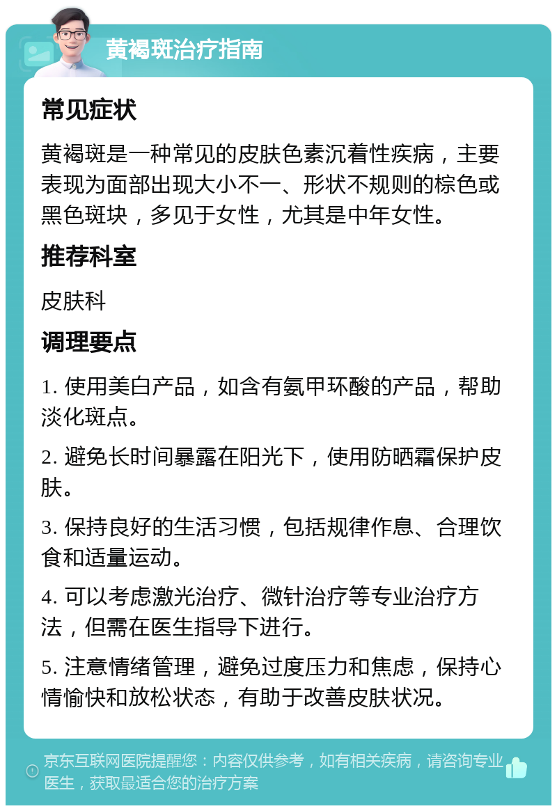 黄褐斑治疗指南 常见症状 黄褐斑是一种常见的皮肤色素沉着性疾病，主要表现为面部出现大小不一、形状不规则的棕色或黑色斑块，多见于女性，尤其是中年女性。 推荐科室 皮肤科 调理要点 1. 使用美白产品，如含有氨甲环酸的产品，帮助淡化斑点。 2. 避免长时间暴露在阳光下，使用防晒霜保护皮肤。 3. 保持良好的生活习惯，包括规律作息、合理饮食和适量运动。 4. 可以考虑激光治疗、微针治疗等专业治疗方法，但需在医生指导下进行。 5. 注意情绪管理，避免过度压力和焦虑，保持心情愉快和放松状态，有助于改善皮肤状况。