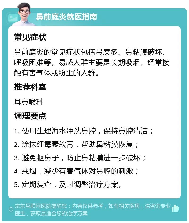 鼻前庭炎就医指南 常见症状 鼻前庭炎的常见症状包括鼻屎多、鼻粘膜破坏、呼吸困难等。易感人群主要是长期吸烟、经常接触有害气体或粉尘的人群。 推荐科室 耳鼻喉科 调理要点 1. 使用生理海水冲洗鼻腔，保持鼻腔清洁； 2. 涂抹红霉素软膏，帮助鼻粘膜恢复； 3. 避免抠鼻子，防止鼻粘膜进一步破坏； 4. 戒烟，减少有害气体对鼻腔的刺激； 5. 定期复查，及时调整治疗方案。