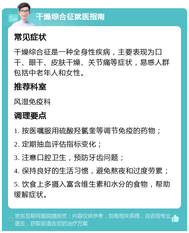 干燥综合征就医指南 常见症状 干燥综合征是一种全身性疾病，主要表现为口干、眼干、皮肤干燥、关节痛等症状，易感人群包括中老年人和女性。 推荐科室 风湿免疫科 调理要点 1. 按医嘱服用硫酸羟氯奎等调节免疫的药物； 2. 定期抽血评估指标变化； 3. 注意口腔卫生，预防牙齿问题； 4. 保持良好的生活习惯，避免熬夜和过度劳累； 5. 饮食上多摄入富含维生素和水分的食物，帮助缓解症状。