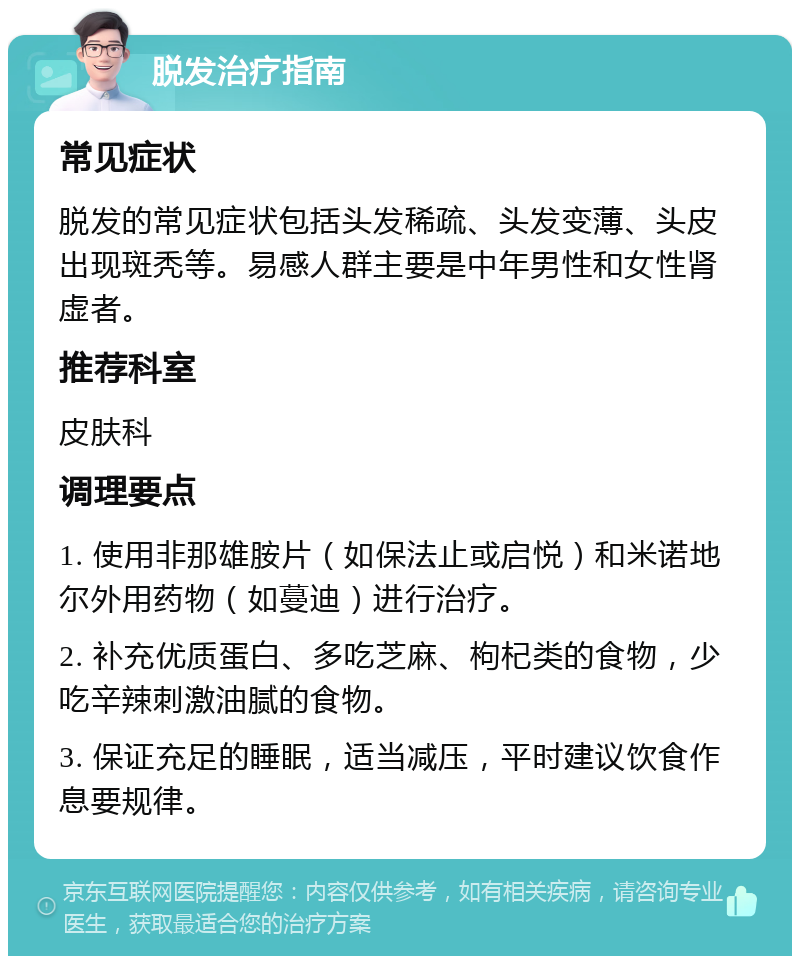 脱发治疗指南 常见症状 脱发的常见症状包括头发稀疏、头发变薄、头皮出现斑秃等。易感人群主要是中年男性和女性肾虚者。 推荐科室 皮肤科 调理要点 1. 使用非那雄胺片（如保法止或启悦）和米诺地尔外用药物（如蔓迪）进行治疗。 2. 补充优质蛋白、多吃芝麻、枸杞类的食物，少吃辛辣刺激油腻的食物。 3. 保证充足的睡眠，适当减压，平时建议饮食作息要规律。