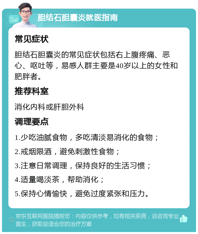 胆结石胆囊炎就医指南 常见症状 胆结石胆囊炎的常见症状包括右上腹疼痛、恶心、呕吐等，易感人群主要是40岁以上的女性和肥胖者。 推荐科室 消化内科或肝胆外科 调理要点 1.少吃油腻食物，多吃清淡易消化的食物； 2.戒烟限酒，避免刺激性食物； 3.注意日常调理，保持良好的生活习惯； 4.适量喝淡茶，帮助消化； 5.保持心情愉快，避免过度紧张和压力。