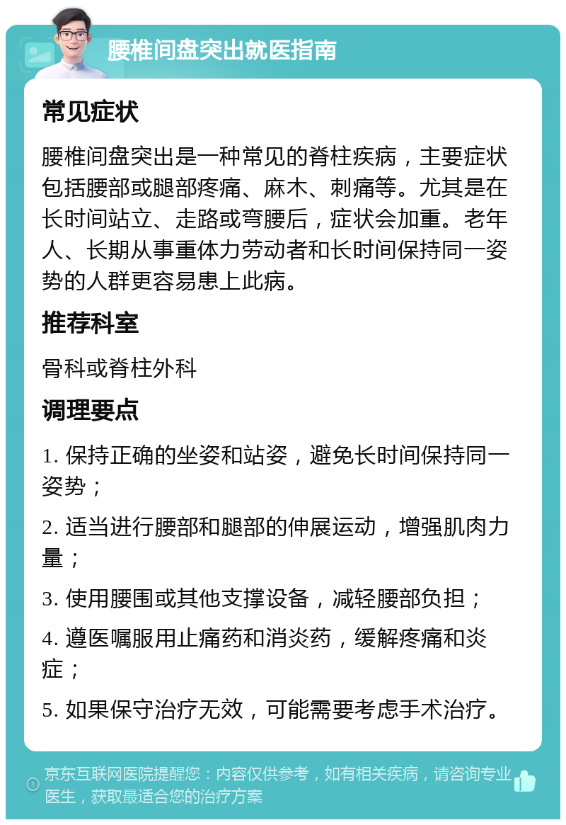 腰椎间盘突出就医指南 常见症状 腰椎间盘突出是一种常见的脊柱疾病，主要症状包括腰部或腿部疼痛、麻木、刺痛等。尤其是在长时间站立、走路或弯腰后，症状会加重。老年人、长期从事重体力劳动者和长时间保持同一姿势的人群更容易患上此病。 推荐科室 骨科或脊柱外科 调理要点 1. 保持正确的坐姿和站姿，避免长时间保持同一姿势； 2. 适当进行腰部和腿部的伸展运动，增强肌肉力量； 3. 使用腰围或其他支撑设备，减轻腰部负担； 4. 遵医嘱服用止痛药和消炎药，缓解疼痛和炎症； 5. 如果保守治疗无效，可能需要考虑手术治疗。