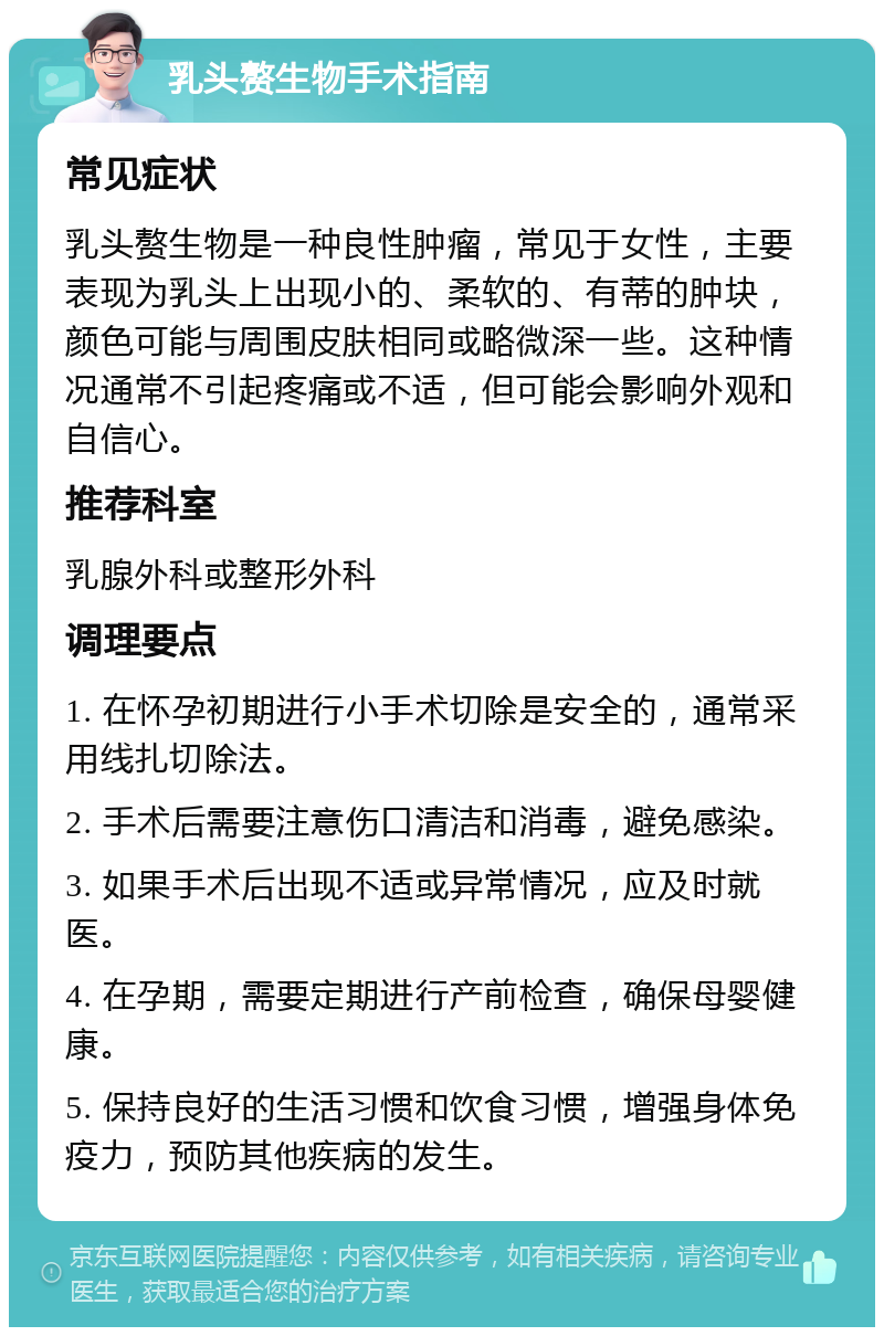 乳头赘生物手术指南 常见症状 乳头赘生物是一种良性肿瘤，常见于女性，主要表现为乳头上出现小的、柔软的、有蒂的肿块，颜色可能与周围皮肤相同或略微深一些。这种情况通常不引起疼痛或不适，但可能会影响外观和自信心。 推荐科室 乳腺外科或整形外科 调理要点 1. 在怀孕初期进行小手术切除是安全的，通常采用线扎切除法。 2. 手术后需要注意伤口清洁和消毒，避免感染。 3. 如果手术后出现不适或异常情况，应及时就医。 4. 在孕期，需要定期进行产前检查，确保母婴健康。 5. 保持良好的生活习惯和饮食习惯，增强身体免疫力，预防其他疾病的发生。