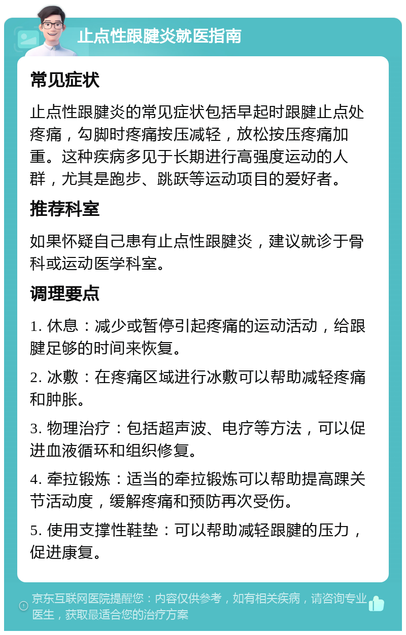 止点性跟腱炎就医指南 常见症状 止点性跟腱炎的常见症状包括早起时跟腱止点处疼痛，勾脚时疼痛按压减轻，放松按压疼痛加重。这种疾病多见于长期进行高强度运动的人群，尤其是跑步、跳跃等运动项目的爱好者。 推荐科室 如果怀疑自己患有止点性跟腱炎，建议就诊于骨科或运动医学科室。 调理要点 1. 休息：减少或暂停引起疼痛的运动活动，给跟腱足够的时间来恢复。 2. 冰敷：在疼痛区域进行冰敷可以帮助减轻疼痛和肿胀。 3. 物理治疗：包括超声波、电疗等方法，可以促进血液循环和组织修复。 4. 牵拉锻炼：适当的牵拉锻炼可以帮助提高踝关节活动度，缓解疼痛和预防再次受伤。 5. 使用支撑性鞋垫：可以帮助减轻跟腱的压力，促进康复。