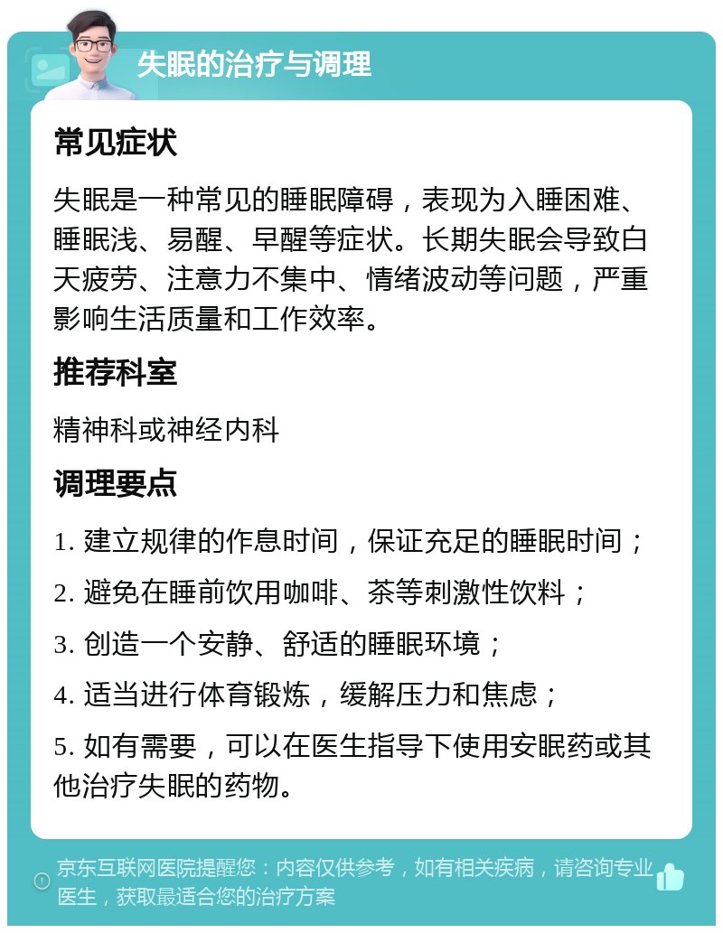 失眠的治疗与调理 常见症状 失眠是一种常见的睡眠障碍，表现为入睡困难、睡眠浅、易醒、早醒等症状。长期失眠会导致白天疲劳、注意力不集中、情绪波动等问题，严重影响生活质量和工作效率。 推荐科室 精神科或神经内科 调理要点 1. 建立规律的作息时间，保证充足的睡眠时间； 2. 避免在睡前饮用咖啡、茶等刺激性饮料； 3. 创造一个安静、舒适的睡眠环境； 4. 适当进行体育锻炼，缓解压力和焦虑； 5. 如有需要，可以在医生指导下使用安眠药或其他治疗失眠的药物。