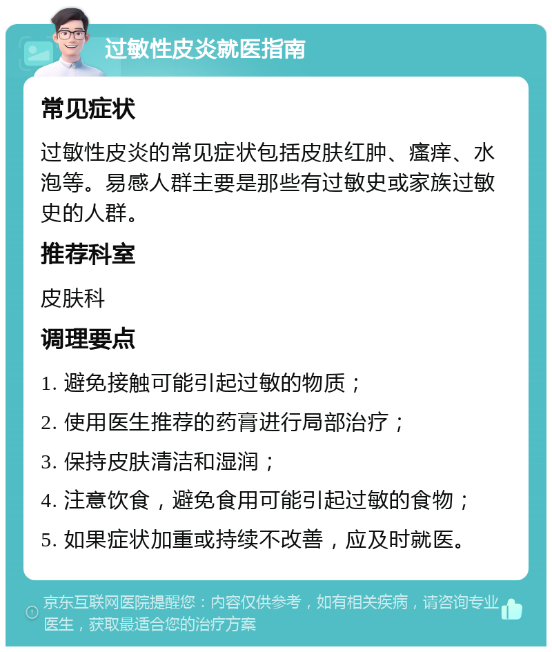 过敏性皮炎就医指南 常见症状 过敏性皮炎的常见症状包括皮肤红肿、瘙痒、水泡等。易感人群主要是那些有过敏史或家族过敏史的人群。 推荐科室 皮肤科 调理要点 1. 避免接触可能引起过敏的物质； 2. 使用医生推荐的药膏进行局部治疗； 3. 保持皮肤清洁和湿润； 4. 注意饮食，避免食用可能引起过敏的食物； 5. 如果症状加重或持续不改善，应及时就医。