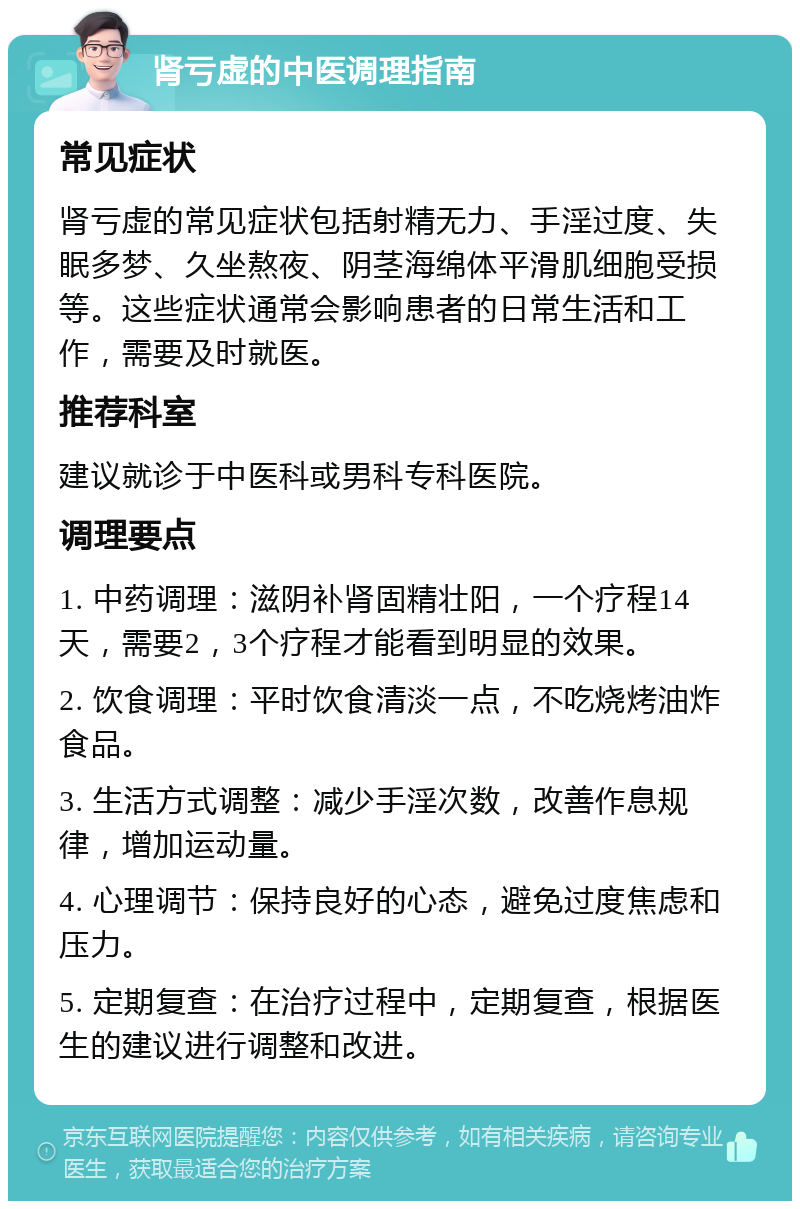 肾亏虚的中医调理指南 常见症状 肾亏虚的常见症状包括射精无力、手淫过度、失眠多梦、久坐熬夜、阴茎海绵体平滑肌细胞受损等。这些症状通常会影响患者的日常生活和工作，需要及时就医。 推荐科室 建议就诊于中医科或男科专科医院。 调理要点 1. 中药调理：滋阴补肾固精壮阳，一个疗程14天，需要2，3个疗程才能看到明显的效果。 2. 饮食调理：平时饮食清淡一点，不吃烧烤油炸食品。 3. 生活方式调整：减少手淫次数，改善作息规律，增加运动量。 4. 心理调节：保持良好的心态，避免过度焦虑和压力。 5. 定期复查：在治疗过程中，定期复查，根据医生的建议进行调整和改进。