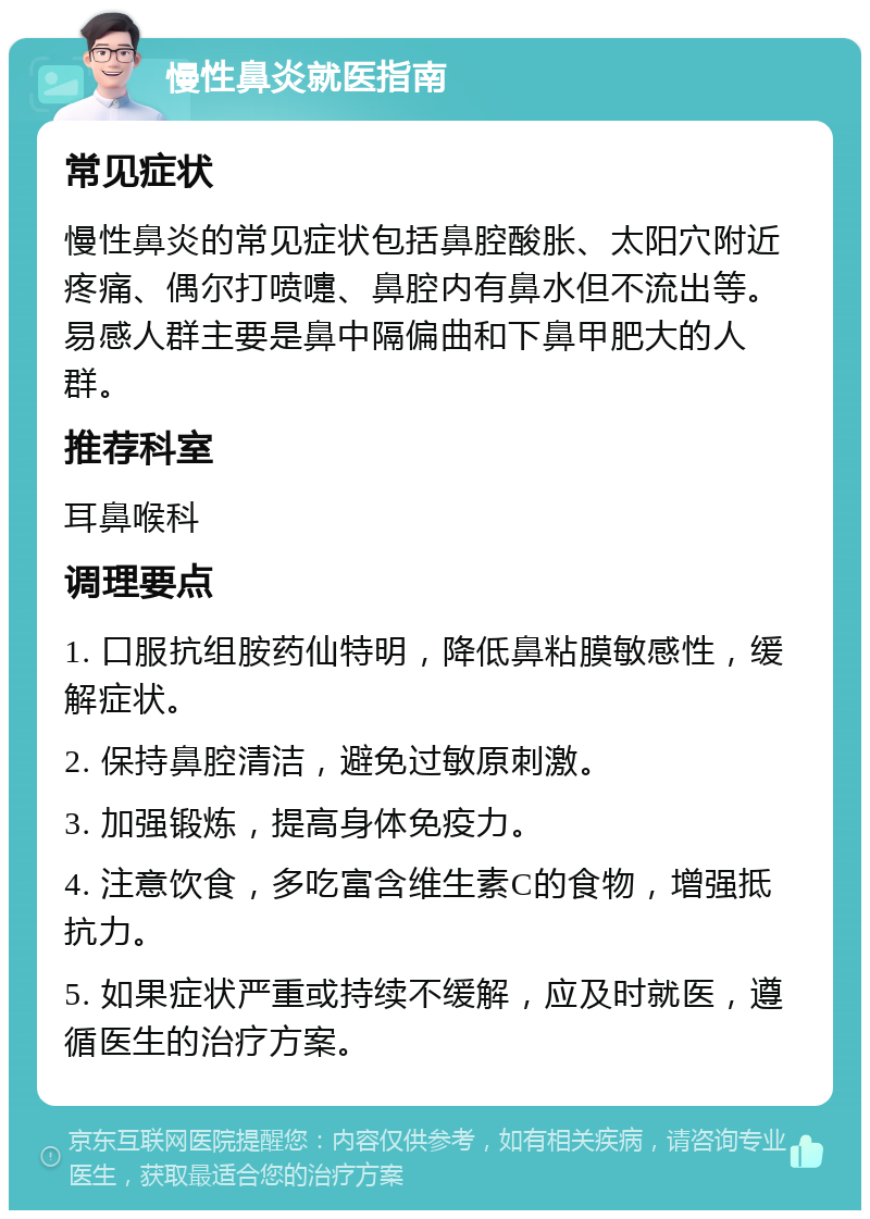 慢性鼻炎就医指南 常见症状 慢性鼻炎的常见症状包括鼻腔酸胀、太阳穴附近疼痛、偶尔打喷嚏、鼻腔内有鼻水但不流出等。易感人群主要是鼻中隔偏曲和下鼻甲肥大的人群。 推荐科室 耳鼻喉科 调理要点 1. 口服抗组胺药仙特明，降低鼻粘膜敏感性，缓解症状。 2. 保持鼻腔清洁，避免过敏原刺激。 3. 加强锻炼，提高身体免疫力。 4. 注意饮食，多吃富含维生素C的食物，增强抵抗力。 5. 如果症状严重或持续不缓解，应及时就医，遵循医生的治疗方案。