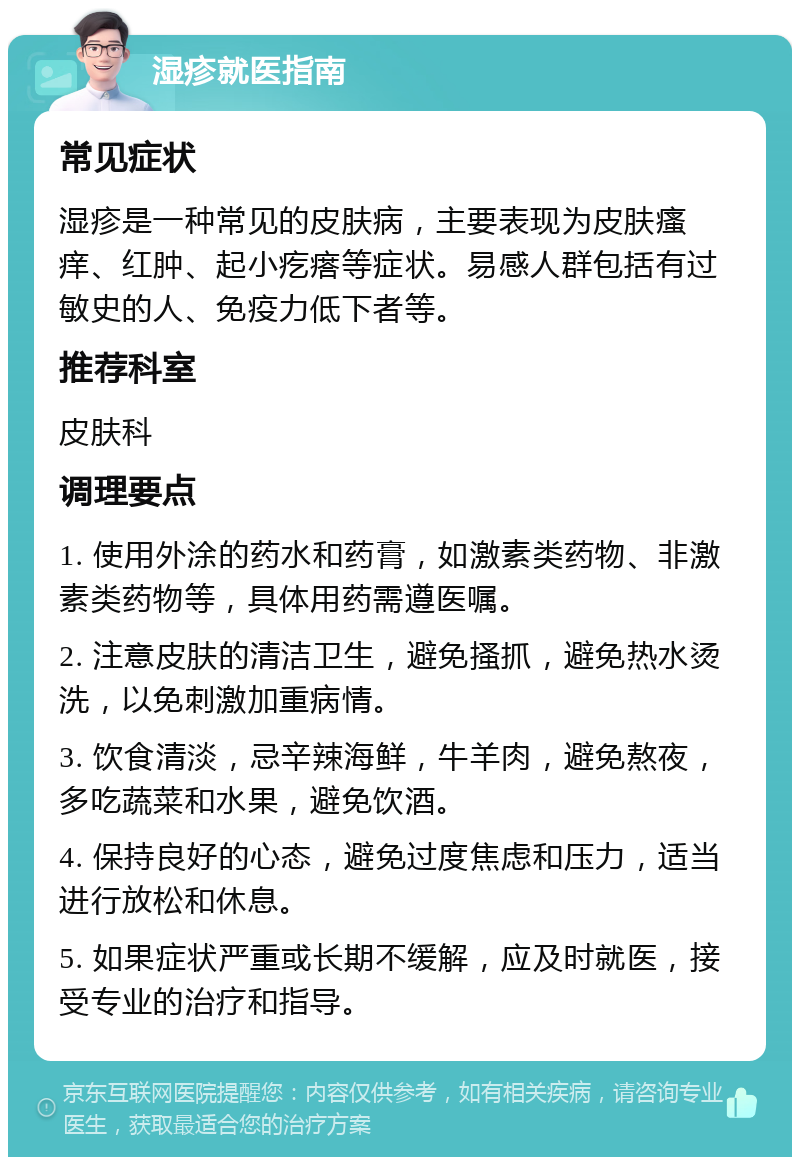 湿疹就医指南 常见症状 湿疹是一种常见的皮肤病，主要表现为皮肤瘙痒、红肿、起小疙瘩等症状。易感人群包括有过敏史的人、免疫力低下者等。 推荐科室 皮肤科 调理要点 1. 使用外涂的药水和药膏，如激素类药物、非激素类药物等，具体用药需遵医嘱。 2. 注意皮肤的清洁卫生，避免搔抓，避免热水烫洗，以免刺激加重病情。 3. 饮食清淡，忌辛辣海鲜，牛羊肉，避免熬夜，多吃蔬菜和水果，避免饮酒。 4. 保持良好的心态，避免过度焦虑和压力，适当进行放松和休息。 5. 如果症状严重或长期不缓解，应及时就医，接受专业的治疗和指导。