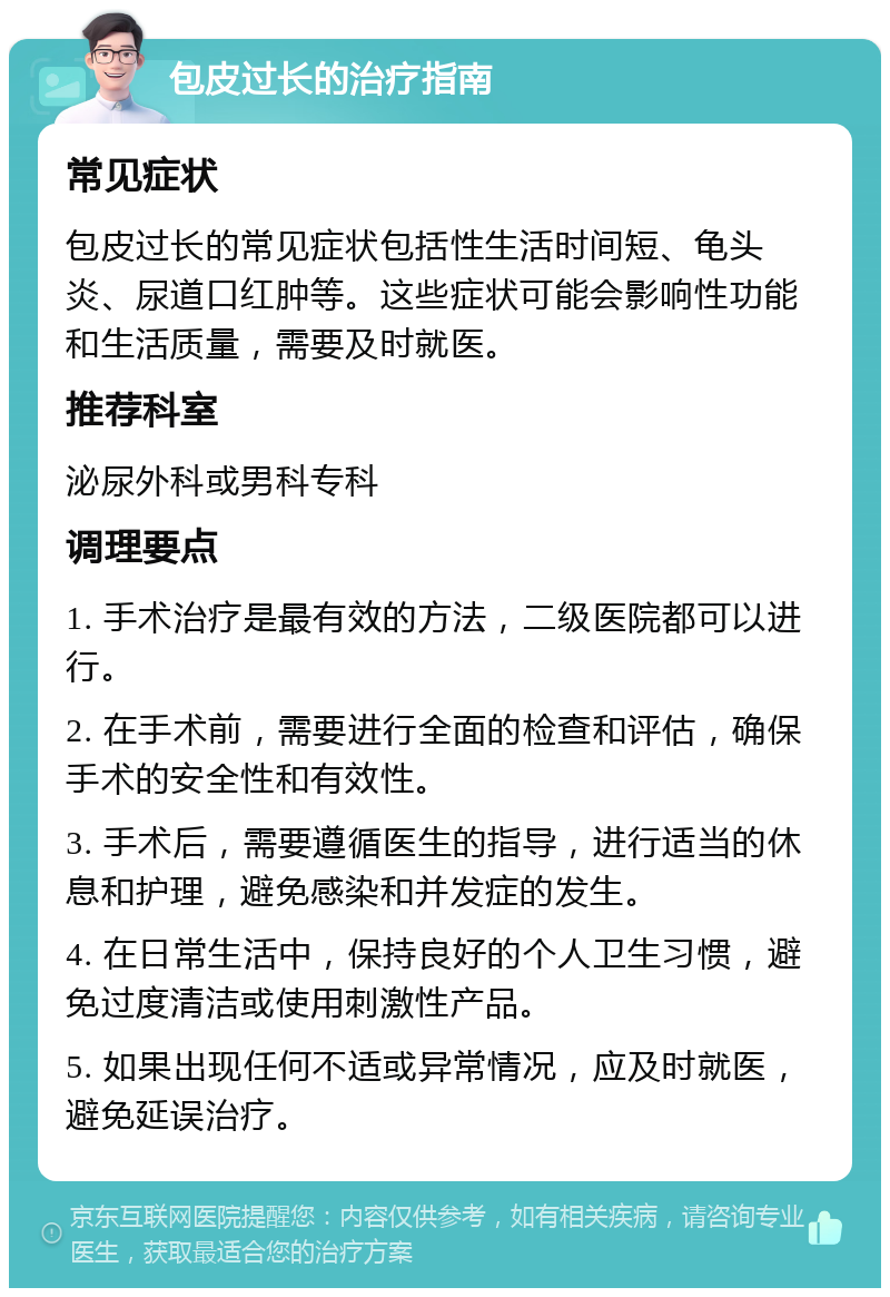 包皮过长的治疗指南 常见症状 包皮过长的常见症状包括性生活时间短、龟头炎、尿道口红肿等。这些症状可能会影响性功能和生活质量，需要及时就医。 推荐科室 泌尿外科或男科专科 调理要点 1. 手术治疗是最有效的方法，二级医院都可以进行。 2. 在手术前，需要进行全面的检查和评估，确保手术的安全性和有效性。 3. 手术后，需要遵循医生的指导，进行适当的休息和护理，避免感染和并发症的发生。 4. 在日常生活中，保持良好的个人卫生习惯，避免过度清洁或使用刺激性产品。 5. 如果出现任何不适或异常情况，应及时就医，避免延误治疗。