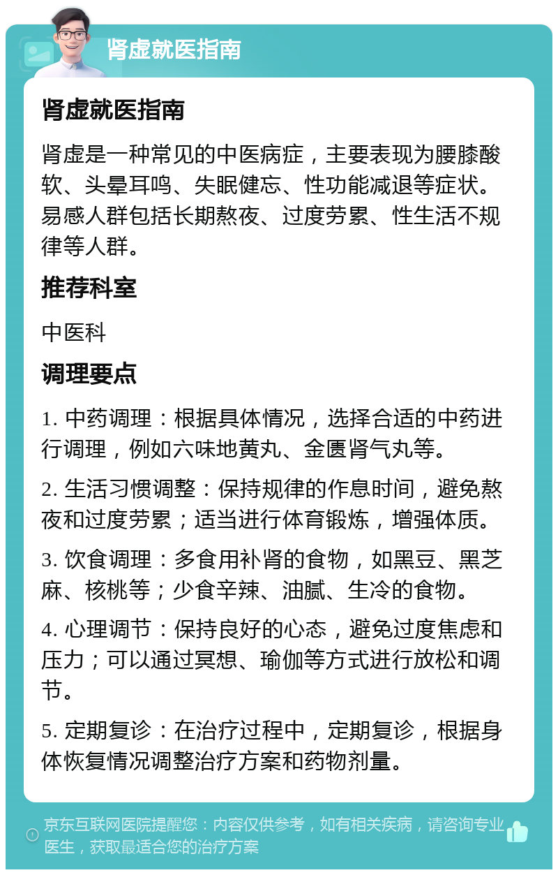 肾虚就医指南 肾虚就医指南 肾虚是一种常见的中医病症，主要表现为腰膝酸软、头晕耳鸣、失眠健忘、性功能减退等症状。易感人群包括长期熬夜、过度劳累、性生活不规律等人群。 推荐科室 中医科 调理要点 1. 中药调理：根据具体情况，选择合适的中药进行调理，例如六味地黄丸、金匮肾气丸等。 2. 生活习惯调整：保持规律的作息时间，避免熬夜和过度劳累；适当进行体育锻炼，增强体质。 3. 饮食调理：多食用补肾的食物，如黑豆、黑芝麻、核桃等；少食辛辣、油腻、生冷的食物。 4. 心理调节：保持良好的心态，避免过度焦虑和压力；可以通过冥想、瑜伽等方式进行放松和调节。 5. 定期复诊：在治疗过程中，定期复诊，根据身体恢复情况调整治疗方案和药物剂量。