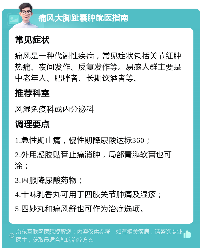 痛风大脚趾囊肿就医指南 常见症状 痛风是一种代谢性疾病，常见症状包括关节红肿热痛、夜间发作、反复发作等。易感人群主要是中老年人、肥胖者、长期饮酒者等。 推荐科室 风湿免疫科或内分泌科 调理要点 1.急性期止痛，慢性期降尿酸达标360； 2.外用凝胶贴膏止痛消肿，局部青鹏软膏也可涂； 3.内服降尿酸药物； 4.十味乳香丸可用于四肢关节肿痛及湿疹； 5.四妙丸和痛风舒也可作为治疗选项。