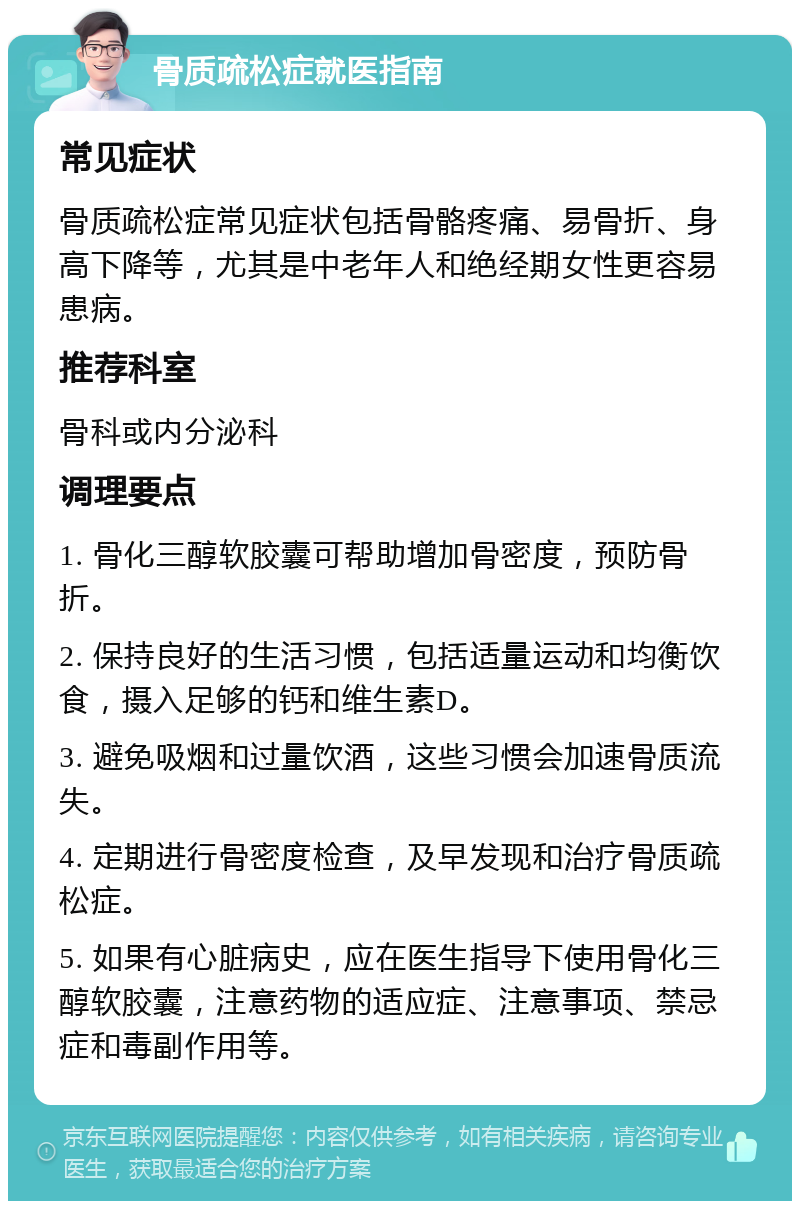 骨质疏松症就医指南 常见症状 骨质疏松症常见症状包括骨骼疼痛、易骨折、身高下降等，尤其是中老年人和绝经期女性更容易患病。 推荐科室 骨科或内分泌科 调理要点 1. 骨化三醇软胶囊可帮助增加骨密度，预防骨折。 2. 保持良好的生活习惯，包括适量运动和均衡饮食，摄入足够的钙和维生素D。 3. 避免吸烟和过量饮酒，这些习惯会加速骨质流失。 4. 定期进行骨密度检查，及早发现和治疗骨质疏松症。 5. 如果有心脏病史，应在医生指导下使用骨化三醇软胶囊，注意药物的适应症、注意事项、禁忌症和毒副作用等。