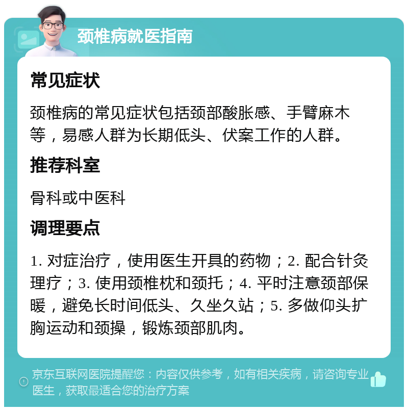 颈椎病就医指南 常见症状 颈椎病的常见症状包括颈部酸胀感、手臂麻木等，易感人群为长期低头、伏案工作的人群。 推荐科室 骨科或中医科 调理要点 1. 对症治疗，使用医生开具的药物；2. 配合针灸理疗；3. 使用颈椎枕和颈托；4. 平时注意颈部保暖，避免长时间低头、久坐久站；5. 多做仰头扩胸运动和颈操，锻炼颈部肌肉。