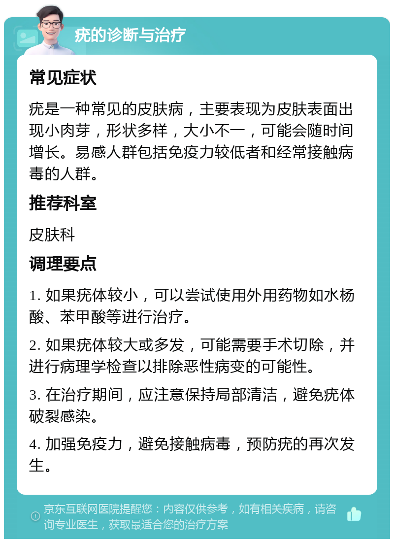 疣的诊断与治疗 常见症状 疣是一种常见的皮肤病，主要表现为皮肤表面出现小肉芽，形状多样，大小不一，可能会随时间增长。易感人群包括免疫力较低者和经常接触病毒的人群。 推荐科室 皮肤科 调理要点 1. 如果疣体较小，可以尝试使用外用药物如水杨酸、苯甲酸等进行治疗。 2. 如果疣体较大或多发，可能需要手术切除，并进行病理学检查以排除恶性病变的可能性。 3. 在治疗期间，应注意保持局部清洁，避免疣体破裂感染。 4. 加强免疫力，避免接触病毒，预防疣的再次发生。