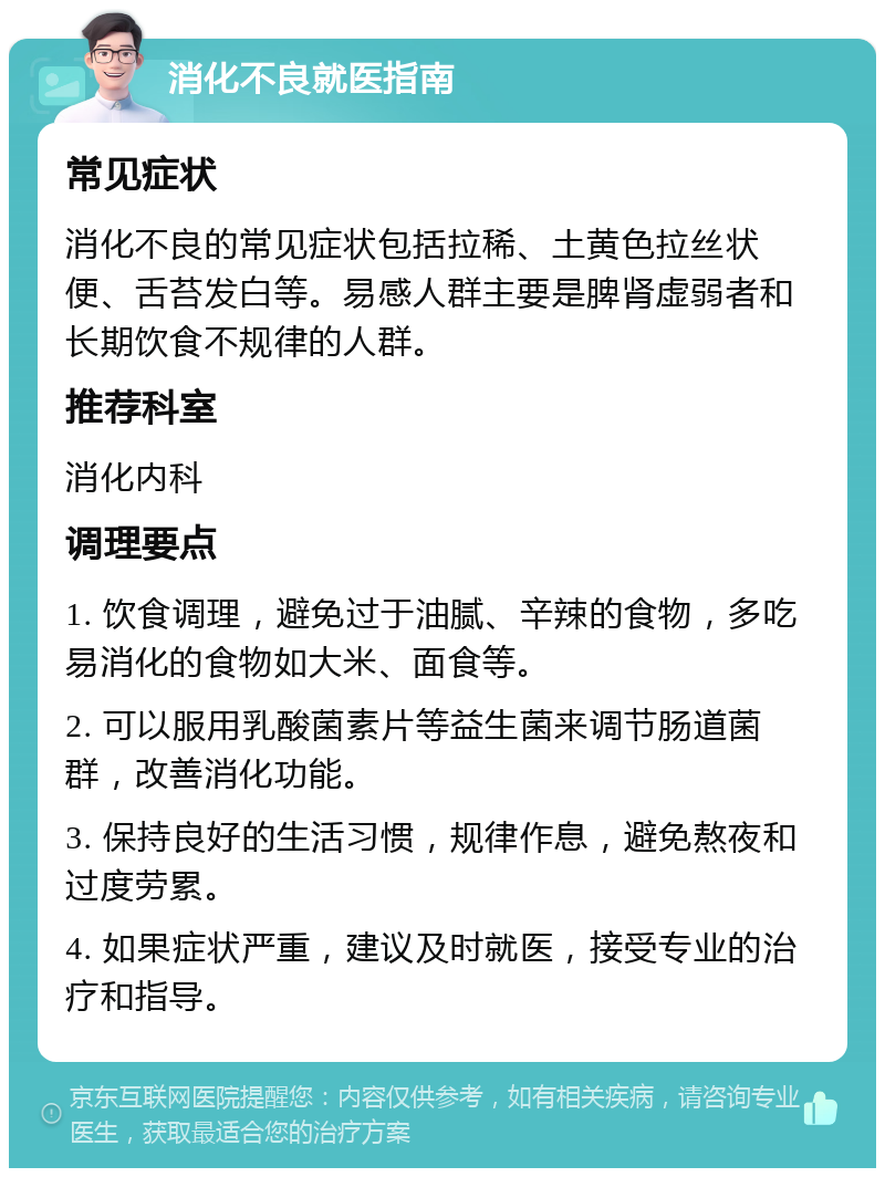 消化不良就医指南 常见症状 消化不良的常见症状包括拉稀、土黄色拉丝状便、舌苔发白等。易感人群主要是脾肾虚弱者和长期饮食不规律的人群。 推荐科室 消化内科 调理要点 1. 饮食调理，避免过于油腻、辛辣的食物，多吃易消化的食物如大米、面食等。 2. 可以服用乳酸菌素片等益生菌来调节肠道菌群，改善消化功能。 3. 保持良好的生活习惯，规律作息，避免熬夜和过度劳累。 4. 如果症状严重，建议及时就医，接受专业的治疗和指导。