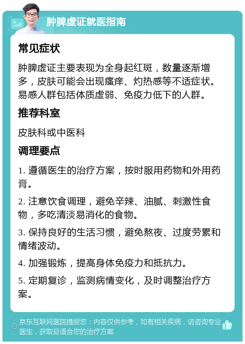 肿脾虚证就医指南 常见症状 肿脾虚证主要表现为全身起红斑，数量逐渐增多，皮肤可能会出现瘙痒、灼热感等不适症状。易感人群包括体质虚弱、免疫力低下的人群。 推荐科室 皮肤科或中医科 调理要点 1. 遵循医生的治疗方案，按时服用药物和外用药膏。 2. 注意饮食调理，避免辛辣、油腻、刺激性食物，多吃清淡易消化的食物。 3. 保持良好的生活习惯，避免熬夜、过度劳累和情绪波动。 4. 加强锻炼，提高身体免疫力和抵抗力。 5. 定期复诊，监测病情变化，及时调整治疗方案。