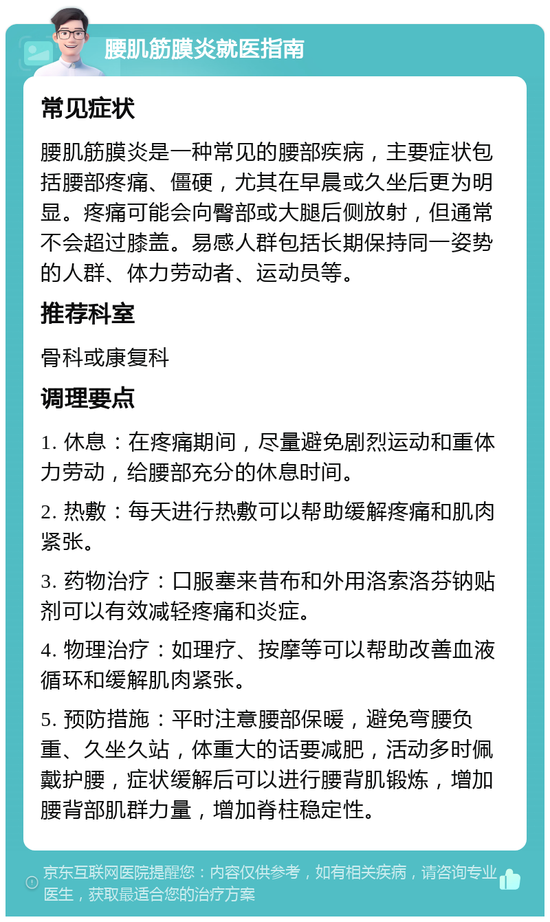 腰肌筋膜炎就医指南 常见症状 腰肌筋膜炎是一种常见的腰部疾病，主要症状包括腰部疼痛、僵硬，尤其在早晨或久坐后更为明显。疼痛可能会向臀部或大腿后侧放射，但通常不会超过膝盖。易感人群包括长期保持同一姿势的人群、体力劳动者、运动员等。 推荐科室 骨科或康复科 调理要点 1. 休息：在疼痛期间，尽量避免剧烈运动和重体力劳动，给腰部充分的休息时间。 2. 热敷：每天进行热敷可以帮助缓解疼痛和肌肉紧张。 3. 药物治疗：口服塞来昔布和外用洛索洛芬钠贴剂可以有效减轻疼痛和炎症。 4. 物理治疗：如理疗、按摩等可以帮助改善血液循环和缓解肌肉紧张。 5. 预防措施：平时注意腰部保暖，避免弯腰负重、久坐久站，体重大的话要减肥，活动多时佩戴护腰，症状缓解后可以进行腰背肌锻炼，增加腰背部肌群力量，增加脊柱稳定性。