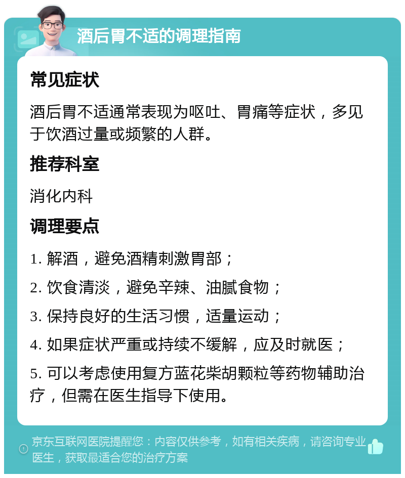 酒后胃不适的调理指南 常见症状 酒后胃不适通常表现为呕吐、胃痛等症状，多见于饮酒过量或频繁的人群。 推荐科室 消化内科 调理要点 1. 解酒，避免酒精刺激胃部； 2. 饮食清淡，避免辛辣、油腻食物； 3. 保持良好的生活习惯，适量运动； 4. 如果症状严重或持续不缓解，应及时就医； 5. 可以考虑使用复方蓝花柴胡颗粒等药物辅助治疗，但需在医生指导下使用。