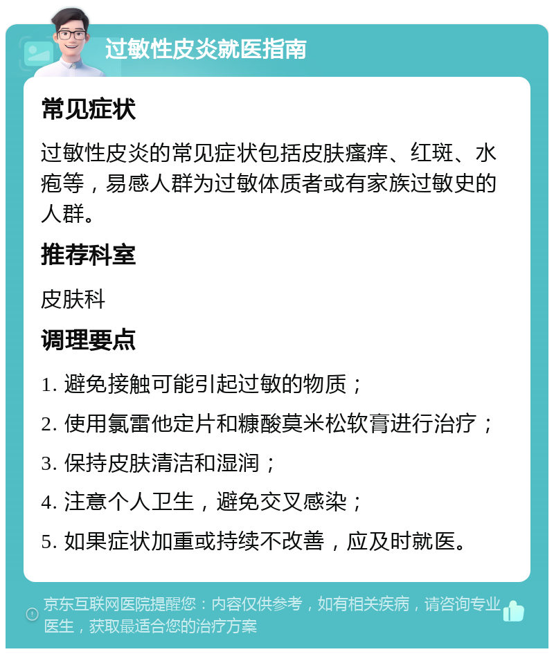 过敏性皮炎就医指南 常见症状 过敏性皮炎的常见症状包括皮肤瘙痒、红斑、水疱等，易感人群为过敏体质者或有家族过敏史的人群。 推荐科室 皮肤科 调理要点 1. 避免接触可能引起过敏的物质； 2. 使用氯雷他定片和糠酸莫米松软膏进行治疗； 3. 保持皮肤清洁和湿润； 4. 注意个人卫生，避免交叉感染； 5. 如果症状加重或持续不改善，应及时就医。