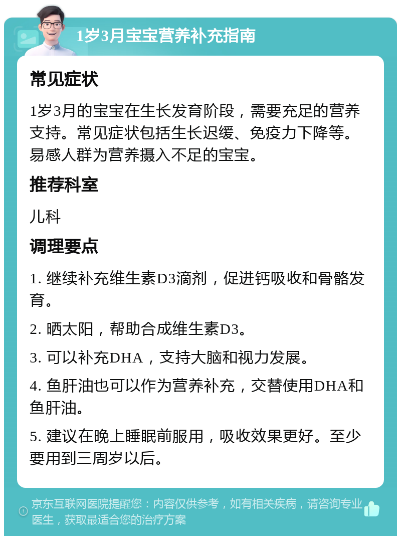 1岁3月宝宝营养补充指南 常见症状 1岁3月的宝宝在生长发育阶段，需要充足的营养支持。常见症状包括生长迟缓、免疫力下降等。易感人群为营养摄入不足的宝宝。 推荐科室 儿科 调理要点 1. 继续补充维生素D3滴剂，促进钙吸收和骨骼发育。 2. 晒太阳，帮助合成维生素D3。 3. 可以补充DHA，支持大脑和视力发展。 4. 鱼肝油也可以作为营养补充，交替使用DHA和鱼肝油。 5. 建议在晚上睡眠前服用，吸收效果更好。至少要用到三周岁以后。