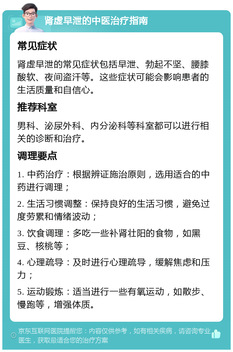 肾虚早泄的中医治疗指南 常见症状 肾虚早泄的常见症状包括早泄、勃起不坚、腰膝酸软、夜间盗汗等。这些症状可能会影响患者的生活质量和自信心。 推荐科室 男科、泌尿外科、内分泌科等科室都可以进行相关的诊断和治疗。 调理要点 1. 中药治疗：根据辨证施治原则，选用适合的中药进行调理； 2. 生活习惯调整：保持良好的生活习惯，避免过度劳累和情绪波动； 3. 饮食调理：多吃一些补肾壮阳的食物，如黑豆、核桃等； 4. 心理疏导：及时进行心理疏导，缓解焦虑和压力； 5. 运动锻炼：适当进行一些有氧运动，如散步、慢跑等，增强体质。