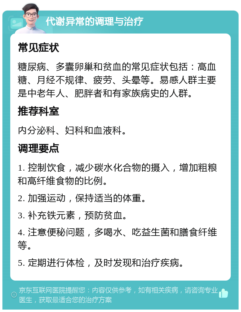 代谢异常的调理与治疗 常见症状 糖尿病、多囊卵巢和贫血的常见症状包括：高血糖、月经不规律、疲劳、头晕等。易感人群主要是中老年人、肥胖者和有家族病史的人群。 推荐科室 内分泌科、妇科和血液科。 调理要点 1. 控制饮食，减少碳水化合物的摄入，增加粗粮和高纤维食物的比例。 2. 加强运动，保持适当的体重。 3. 补充铁元素，预防贫血。 4. 注意便秘问题，多喝水、吃益生菌和膳食纤维等。 5. 定期进行体检，及时发现和治疗疾病。