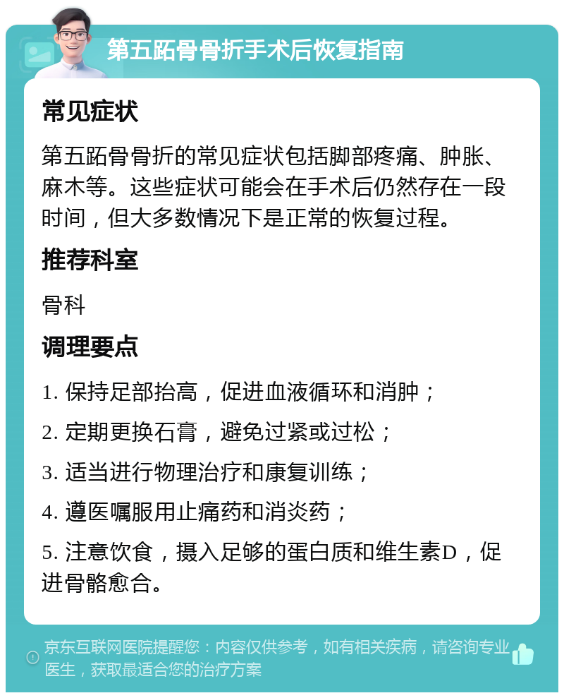 第五跖骨骨折手术后恢复指南 常见症状 第五跖骨骨折的常见症状包括脚部疼痛、肿胀、麻木等。这些症状可能会在手术后仍然存在一段时间，但大多数情况下是正常的恢复过程。 推荐科室 骨科 调理要点 1. 保持足部抬高，促进血液循环和消肿； 2. 定期更换石膏，避免过紧或过松； 3. 适当进行物理治疗和康复训练； 4. 遵医嘱服用止痛药和消炎药； 5. 注意饮食，摄入足够的蛋白质和维生素D，促进骨骼愈合。