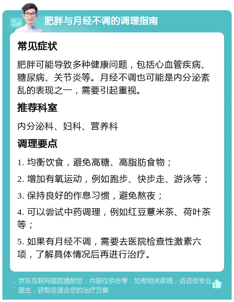 肥胖与月经不调的调理指南 常见症状 肥胖可能导致多种健康问题，包括心血管疾病、糖尿病、关节炎等。月经不调也可能是内分泌紊乱的表现之一，需要引起重视。 推荐科室 内分泌科、妇科、营养科 调理要点 1. 均衡饮食，避免高糖、高脂肪食物； 2. 增加有氧运动，例如跑步、快步走、游泳等； 3. 保持良好的作息习惯，避免熬夜； 4. 可以尝试中药调理，例如红豆薏米茶、荷叶茶等； 5. 如果有月经不调，需要去医院检查性激素六项，了解具体情况后再进行治疗。