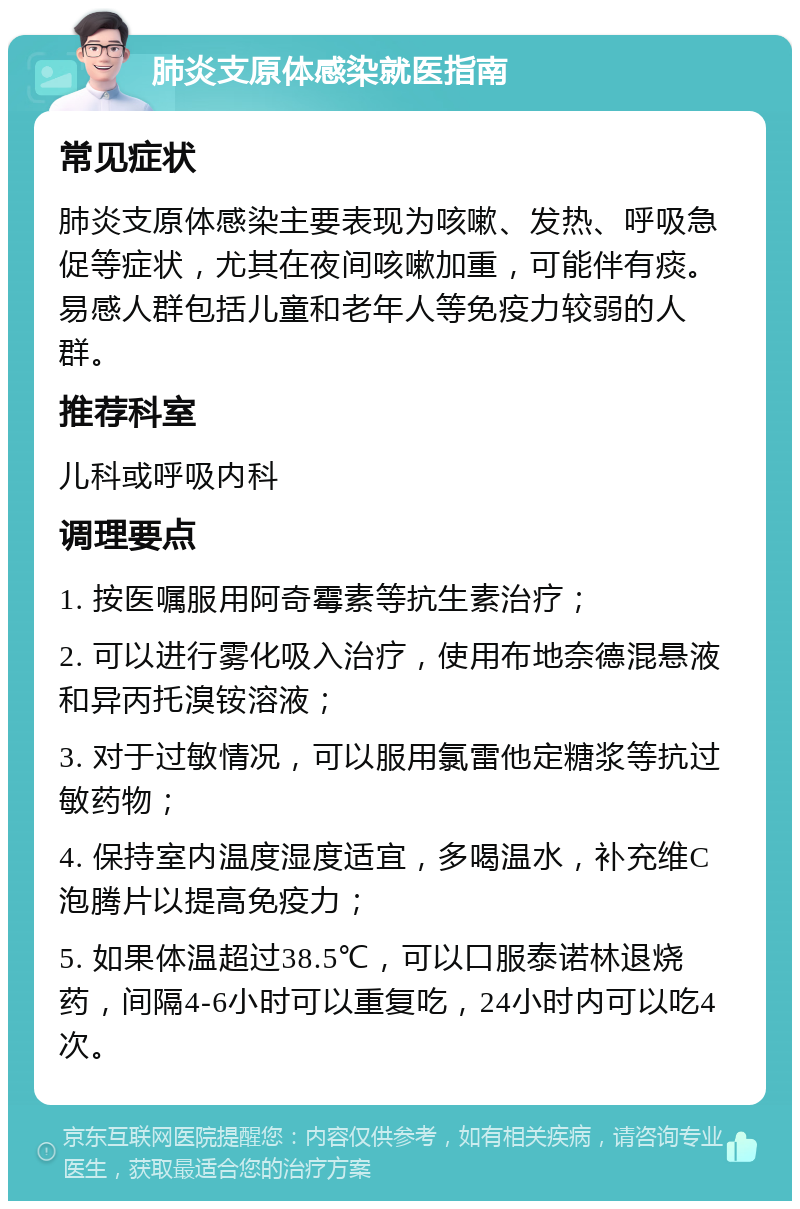 肺炎支原体感染就医指南 常见症状 肺炎支原体感染主要表现为咳嗽、发热、呼吸急促等症状，尤其在夜间咳嗽加重，可能伴有痰。易感人群包括儿童和老年人等免疫力较弱的人群。 推荐科室 儿科或呼吸内科 调理要点 1. 按医嘱服用阿奇霉素等抗生素治疗； 2. 可以进行雾化吸入治疗，使用布地奈德混悬液和异丙托溴铵溶液； 3. 对于过敏情况，可以服用氯雷他定糖浆等抗过敏药物； 4. 保持室内温度湿度适宜，多喝温水，补充维C泡腾片以提高免疫力； 5. 如果体温超过38.5℃，可以口服泰诺林退烧药，间隔4-6小时可以重复吃，24小时内可以吃4次。