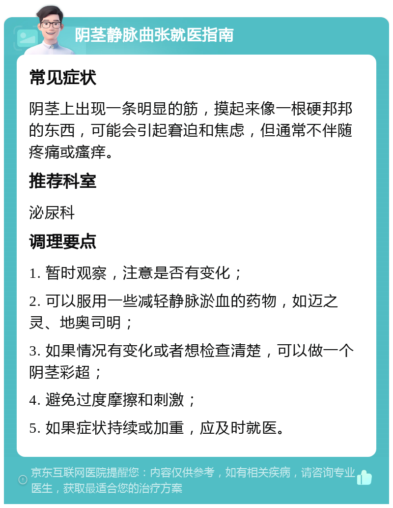 阴茎静脉曲张就医指南 常见症状 阴茎上出现一条明显的筋，摸起来像一根硬邦邦的东西，可能会引起窘迫和焦虑，但通常不伴随疼痛或瘙痒。 推荐科室 泌尿科 调理要点 1. 暂时观察，注意是否有变化； 2. 可以服用一些减轻静脉淤血的药物，如迈之灵、地奥司明； 3. 如果情况有变化或者想检查清楚，可以做一个阴茎彩超； 4. 避免过度摩擦和刺激； 5. 如果症状持续或加重，应及时就医。