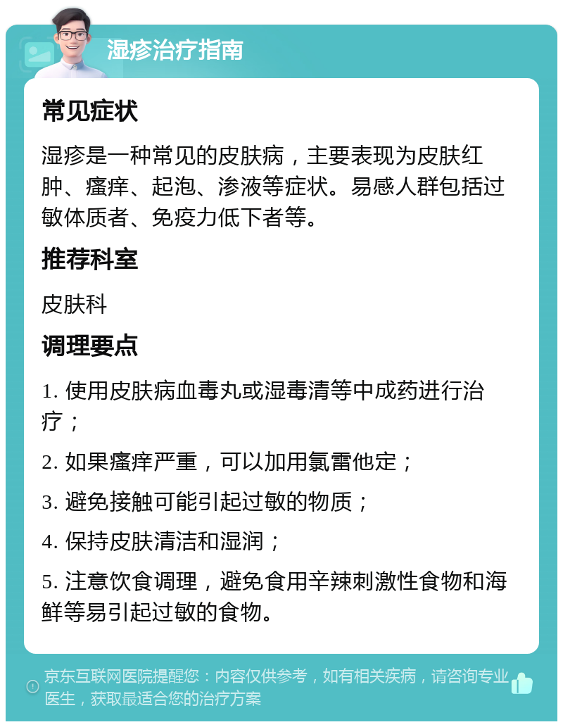 湿疹治疗指南 常见症状 湿疹是一种常见的皮肤病，主要表现为皮肤红肿、瘙痒、起泡、渗液等症状。易感人群包括过敏体质者、免疫力低下者等。 推荐科室 皮肤科 调理要点 1. 使用皮肤病血毒丸或湿毒清等中成药进行治疗； 2. 如果瘙痒严重，可以加用氯雷他定； 3. 避免接触可能引起过敏的物质； 4. 保持皮肤清洁和湿润； 5. 注意饮食调理，避免食用辛辣刺激性食物和海鲜等易引起过敏的食物。