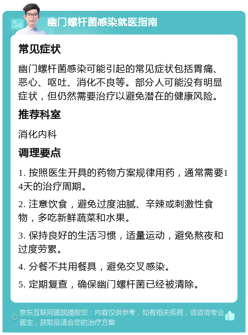 幽门螺杆菌感染就医指南 常见症状 幽门螺杆菌感染可能引起的常见症状包括胃痛、恶心、呕吐、消化不良等。部分人可能没有明显症状，但仍然需要治疗以避免潜在的健康风险。 推荐科室 消化内科 调理要点 1. 按照医生开具的药物方案规律用药，通常需要14天的治疗周期。 2. 注意饮食，避免过度油腻、辛辣或刺激性食物，多吃新鲜蔬菜和水果。 3. 保持良好的生活习惯，适量运动，避免熬夜和过度劳累。 4. 分餐不共用餐具，避免交叉感染。 5. 定期复查，确保幽门螺杆菌已经被清除。