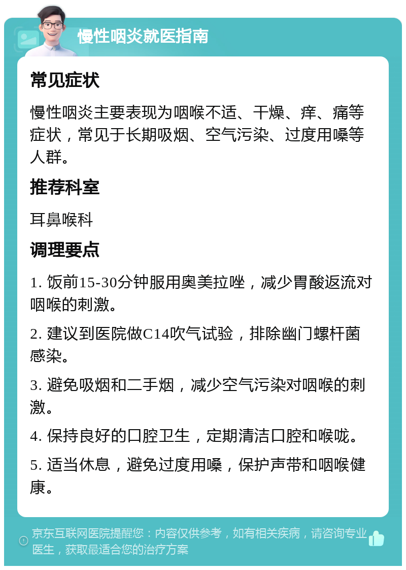 慢性咽炎就医指南 常见症状 慢性咽炎主要表现为咽喉不适、干燥、痒、痛等症状，常见于长期吸烟、空气污染、过度用嗓等人群。 推荐科室 耳鼻喉科 调理要点 1. 饭前15-30分钟服用奥美拉唑，减少胃酸返流对咽喉的刺激。 2. 建议到医院做C14吹气试验，排除幽门螺杆菌感染。 3. 避免吸烟和二手烟，减少空气污染对咽喉的刺激。 4. 保持良好的口腔卫生，定期清洁口腔和喉咙。 5. 适当休息，避免过度用嗓，保护声带和咽喉健康。