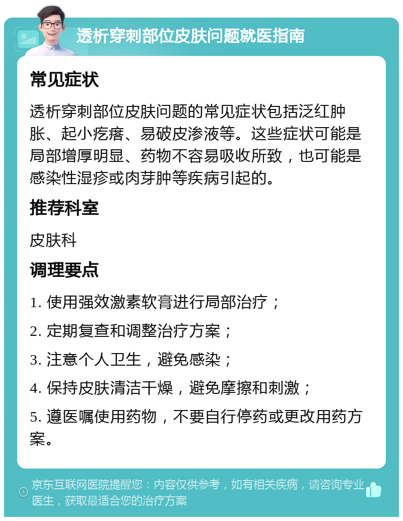 透析穿刺部位皮肤问题就医指南 常见症状 透析穿刺部位皮肤问题的常见症状包括泛红肿胀、起小疙瘩、易破皮渗液等。这些症状可能是局部增厚明显、药物不容易吸收所致，也可能是感染性湿疹或肉芽肿等疾病引起的。 推荐科室 皮肤科 调理要点 1. 使用强效激素软膏进行局部治疗； 2. 定期复查和调整治疗方案； 3. 注意个人卫生，避免感染； 4. 保持皮肤清洁干燥，避免摩擦和刺激； 5. 遵医嘱使用药物，不要自行停药或更改用药方案。