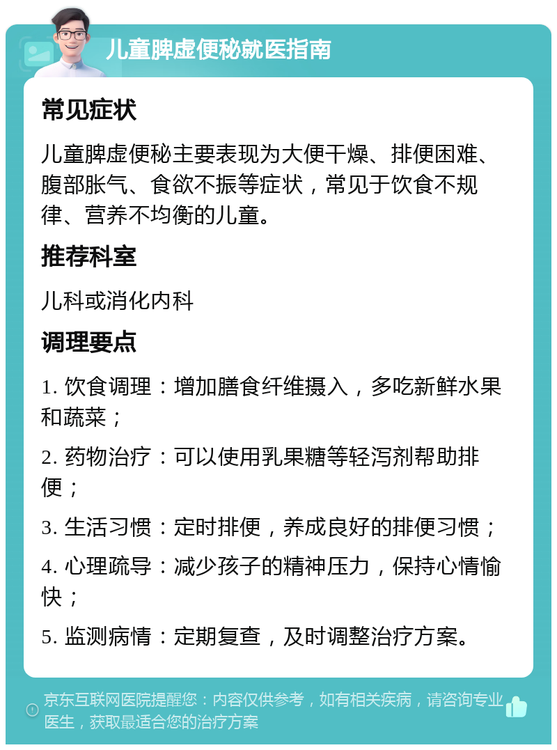 儿童脾虚便秘就医指南 常见症状 儿童脾虚便秘主要表现为大便干燥、排便困难、腹部胀气、食欲不振等症状，常见于饮食不规律、营养不均衡的儿童。 推荐科室 儿科或消化内科 调理要点 1. 饮食调理：增加膳食纤维摄入，多吃新鲜水果和蔬菜； 2. 药物治疗：可以使用乳果糖等轻泻剂帮助排便； 3. 生活习惯：定时排便，养成良好的排便习惯； 4. 心理疏导：减少孩子的精神压力，保持心情愉快； 5. 监测病情：定期复查，及时调整治疗方案。