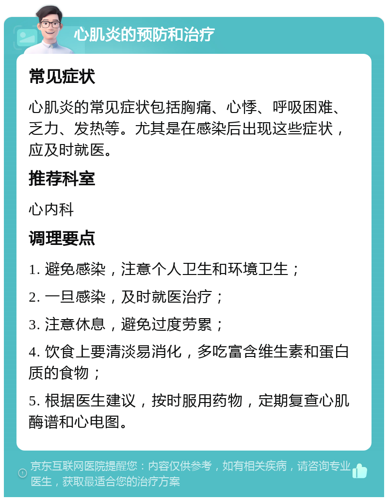 心肌炎的预防和治疗 常见症状 心肌炎的常见症状包括胸痛、心悸、呼吸困难、乏力、发热等。尤其是在感染后出现这些症状，应及时就医。 推荐科室 心内科 调理要点 1. 避免感染，注意个人卫生和环境卫生； 2. 一旦感染，及时就医治疗； 3. 注意休息，避免过度劳累； 4. 饮食上要清淡易消化，多吃富含维生素和蛋白质的食物； 5. 根据医生建议，按时服用药物，定期复查心肌酶谱和心电图。