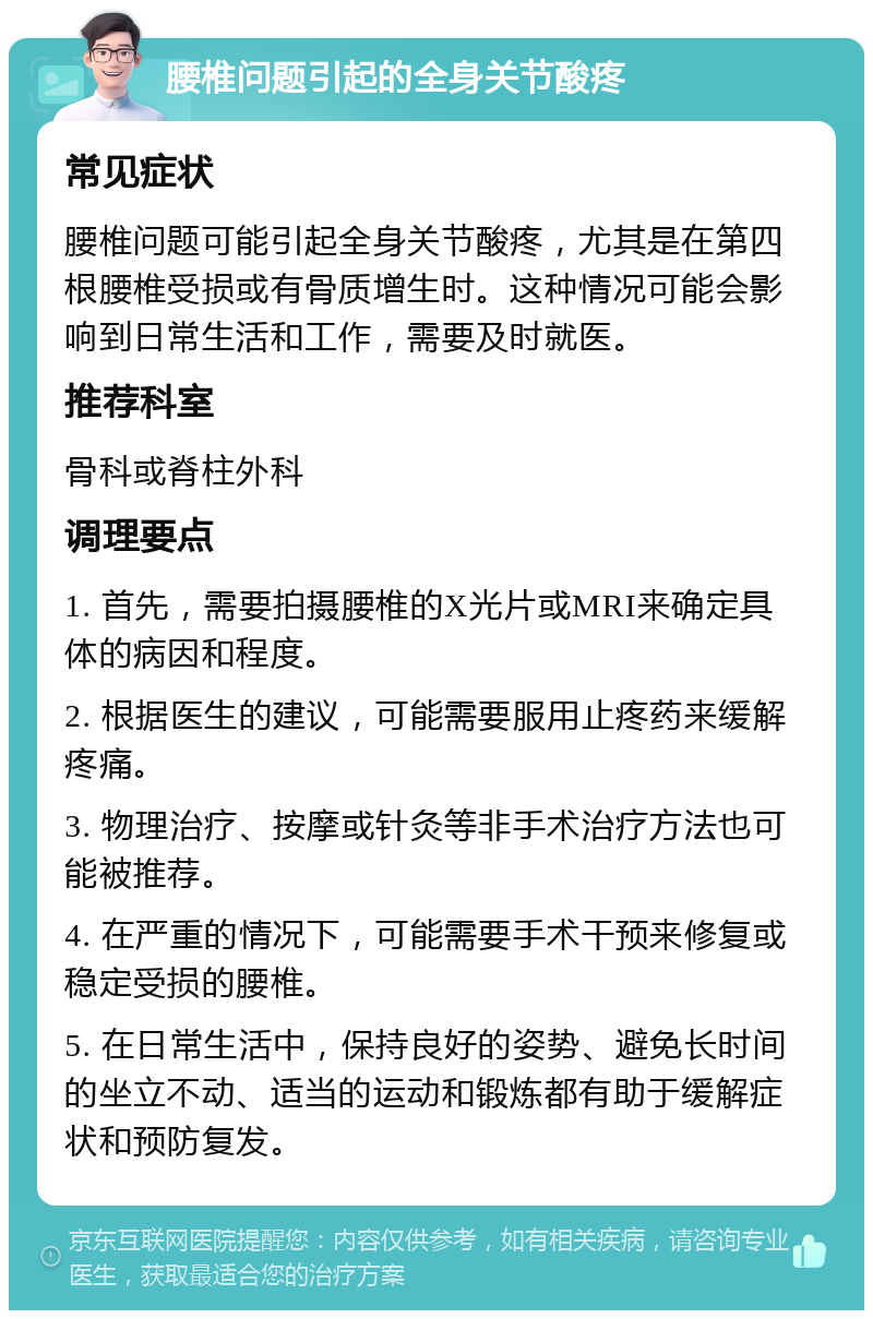 腰椎问题引起的全身关节酸疼 常见症状 腰椎问题可能引起全身关节酸疼，尤其是在第四根腰椎受损或有骨质增生时。这种情况可能会影响到日常生活和工作，需要及时就医。 推荐科室 骨科或脊柱外科 调理要点 1. 首先，需要拍摄腰椎的X光片或MRI来确定具体的病因和程度。 2. 根据医生的建议，可能需要服用止疼药来缓解疼痛。 3. 物理治疗、按摩或针灸等非手术治疗方法也可能被推荐。 4. 在严重的情况下，可能需要手术干预来修复或稳定受损的腰椎。 5. 在日常生活中，保持良好的姿势、避免长时间的坐立不动、适当的运动和锻炼都有助于缓解症状和预防复发。