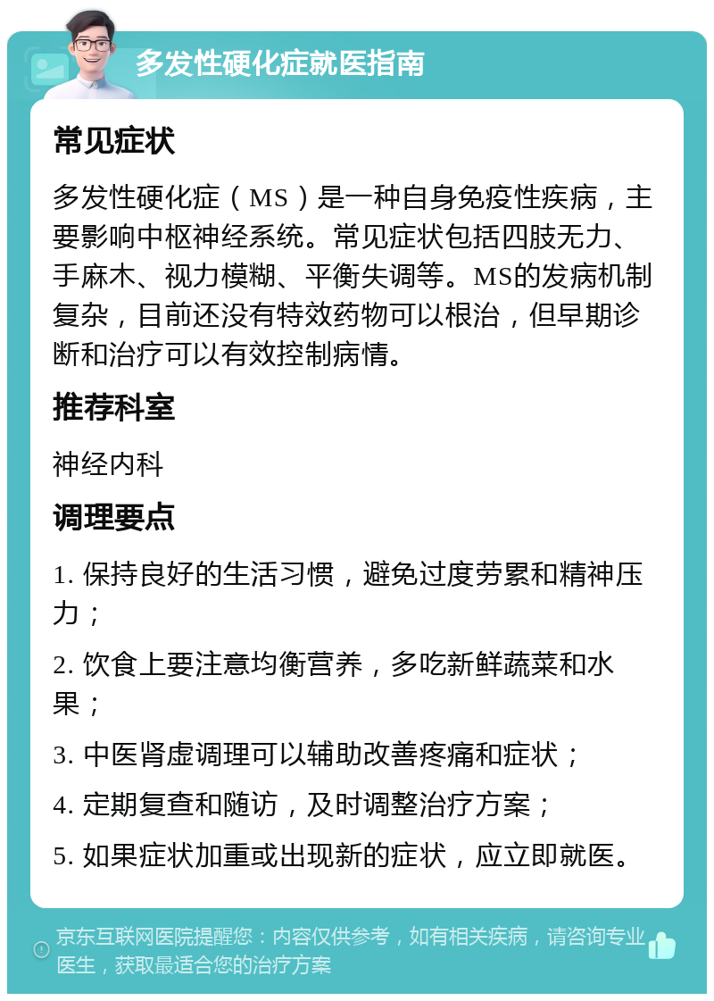 多发性硬化症就医指南 常见症状 多发性硬化症（MS）是一种自身免疫性疾病，主要影响中枢神经系统。常见症状包括四肢无力、手麻木、视力模糊、平衡失调等。MS的发病机制复杂，目前还没有特效药物可以根治，但早期诊断和治疗可以有效控制病情。 推荐科室 神经内科 调理要点 1. 保持良好的生活习惯，避免过度劳累和精神压力； 2. 饮食上要注意均衡营养，多吃新鲜蔬菜和水果； 3. 中医肾虚调理可以辅助改善疼痛和症状； 4. 定期复查和随访，及时调整治疗方案； 5. 如果症状加重或出现新的症状，应立即就医。