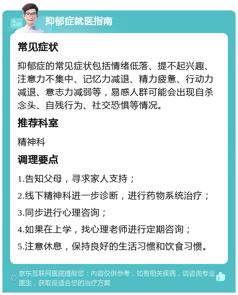 抑郁症就医指南 常见症状 抑郁症的常见症状包括情绪低落、提不起兴趣、注意力不集中、记忆力减退、精力疲惫、行动力减退、意志力减弱等，易感人群可能会出现自杀念头、自残行为、社交恐惧等情况。 推荐科室 精神科 调理要点 1.告知父母，寻求家人支持； 2.线下精神科进一步诊断，进行药物系统治疗； 3.同步进行心理咨询； 4.如果在上学，找心理老师进行定期咨询； 5.注意休息，保持良好的生活习惯和饮食习惯。