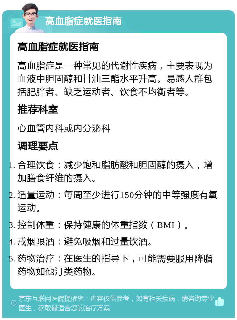 高血脂症就医指南 高血脂症就医指南 高血脂症是一种常见的代谢性疾病，主要表现为血液中胆固醇和甘油三酯水平升高。易感人群包括肥胖者、缺乏运动者、饮食不均衡者等。 推荐科室 心血管内科或内分泌科 调理要点 合理饮食：减少饱和脂肪酸和胆固醇的摄入，增加膳食纤维的摄入。 适量运动：每周至少进行150分钟的中等强度有氧运动。 控制体重：保持健康的体重指数（BMI）。 戒烟限酒：避免吸烟和过量饮酒。 药物治疗：在医生的指导下，可能需要服用降脂药物如他汀类药物。