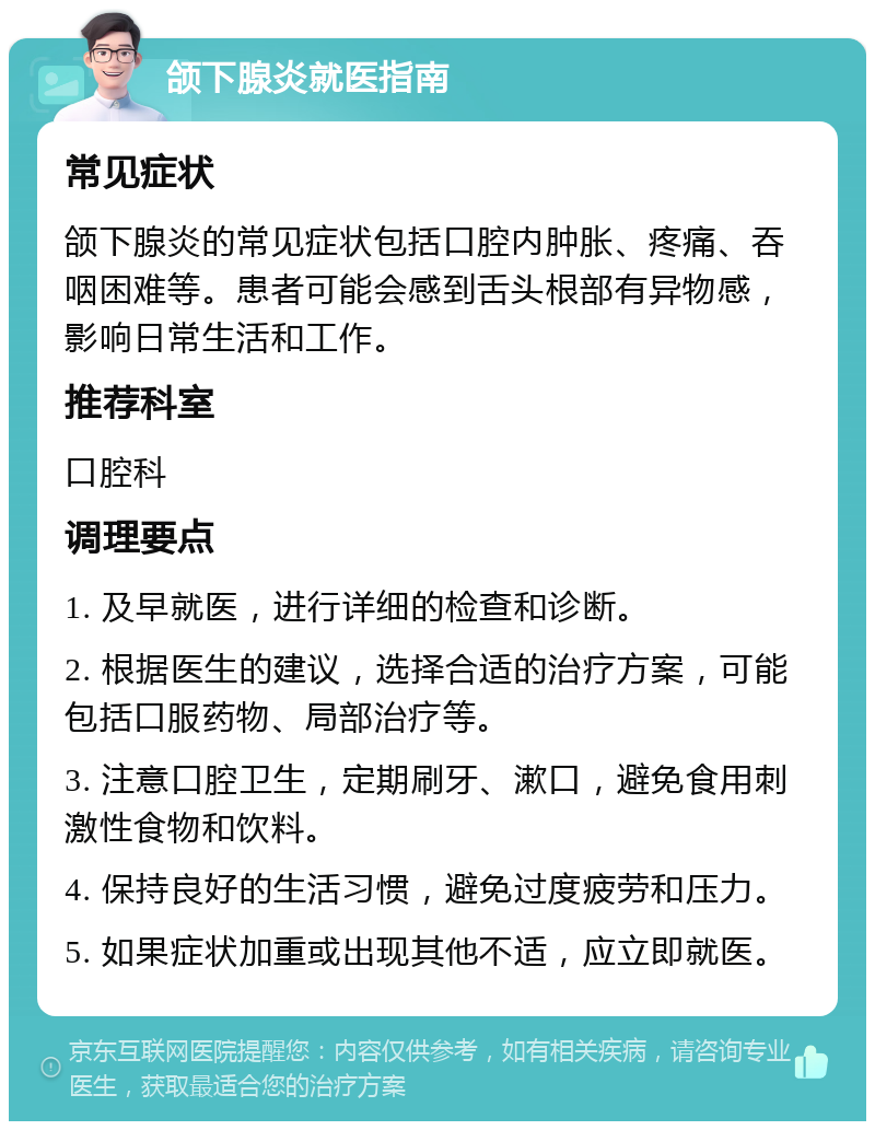 颌下腺炎就医指南 常见症状 颌下腺炎的常见症状包括口腔内肿胀、疼痛、吞咽困难等。患者可能会感到舌头根部有异物感，影响日常生活和工作。 推荐科室 口腔科 调理要点 1. 及早就医，进行详细的检查和诊断。 2. 根据医生的建议，选择合适的治疗方案，可能包括口服药物、局部治疗等。 3. 注意口腔卫生，定期刷牙、漱口，避免食用刺激性食物和饮料。 4. 保持良好的生活习惯，避免过度疲劳和压力。 5. 如果症状加重或出现其他不适，应立即就医。