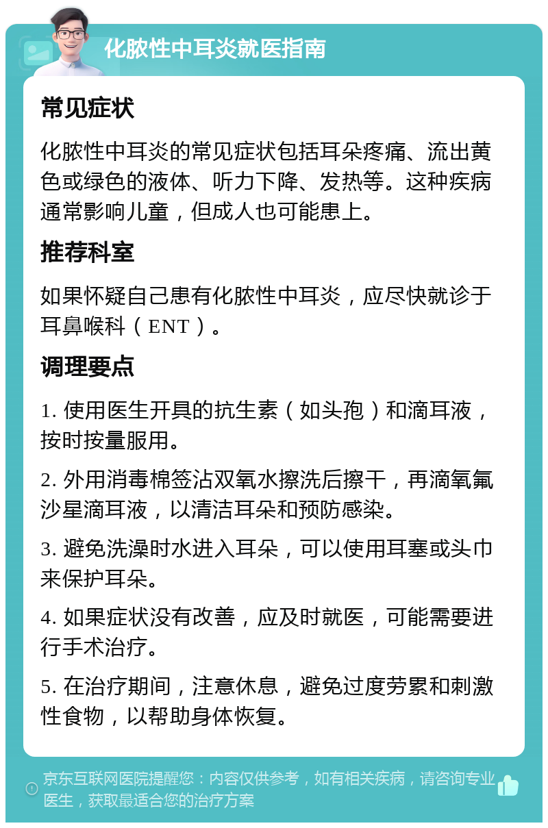 化脓性中耳炎就医指南 常见症状 化脓性中耳炎的常见症状包括耳朵疼痛、流出黄色或绿色的液体、听力下降、发热等。这种疾病通常影响儿童，但成人也可能患上。 推荐科室 如果怀疑自己患有化脓性中耳炎，应尽快就诊于耳鼻喉科（ENT）。 调理要点 1. 使用医生开具的抗生素（如头孢）和滴耳液，按时按量服用。 2. 外用消毒棉签沾双氧水擦洗后擦干，再滴氧氟沙星滴耳液，以清洁耳朵和预防感染。 3. 避免洗澡时水进入耳朵，可以使用耳塞或头巾来保护耳朵。 4. 如果症状没有改善，应及时就医，可能需要进行手术治疗。 5. 在治疗期间，注意休息，避免过度劳累和刺激性食物，以帮助身体恢复。