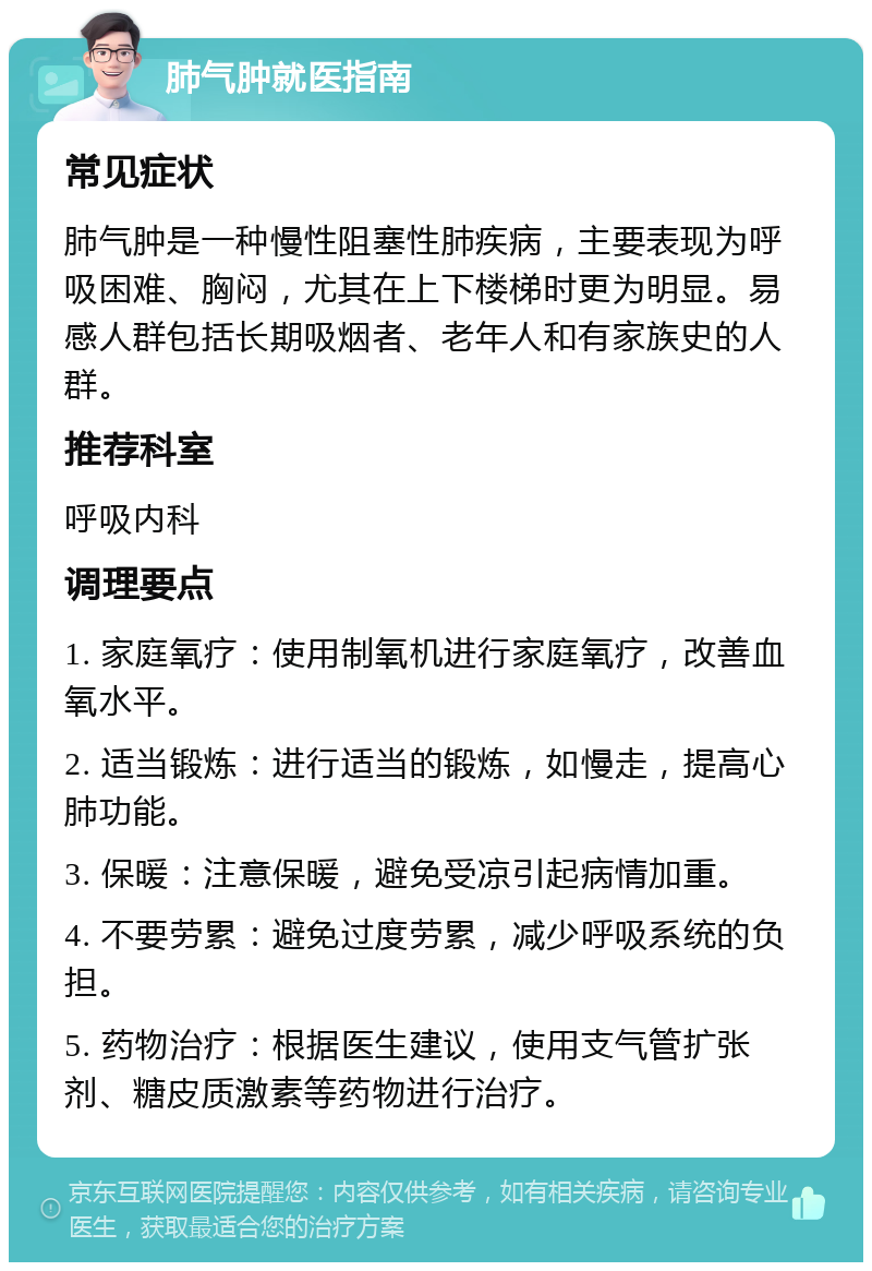 肺气肿就医指南 常见症状 肺气肿是一种慢性阻塞性肺疾病，主要表现为呼吸困难、胸闷，尤其在上下楼梯时更为明显。易感人群包括长期吸烟者、老年人和有家族史的人群。 推荐科室 呼吸内科 调理要点 1. 家庭氧疗：使用制氧机进行家庭氧疗，改善血氧水平。 2. 适当锻炼：进行适当的锻炼，如慢走，提高心肺功能。 3. 保暖：注意保暖，避免受凉引起病情加重。 4. 不要劳累：避免过度劳累，减少呼吸系统的负担。 5. 药物治疗：根据医生建议，使用支气管扩张剂、糖皮质激素等药物进行治疗。