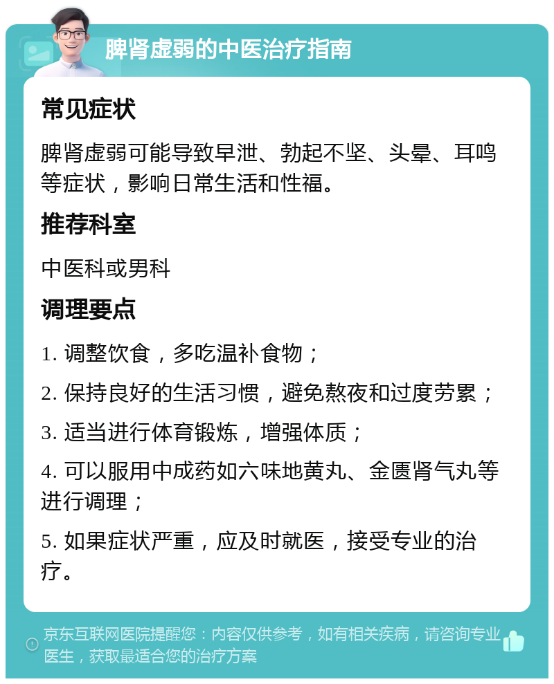 脾肾虚弱的中医治疗指南 常见症状 脾肾虚弱可能导致早泄、勃起不坚、头晕、耳鸣等症状，影响日常生活和性福。 推荐科室 中医科或男科 调理要点 1. 调整饮食，多吃温补食物； 2. 保持良好的生活习惯，避免熬夜和过度劳累； 3. 适当进行体育锻炼，增强体质； 4. 可以服用中成药如六味地黄丸、金匮肾气丸等进行调理； 5. 如果症状严重，应及时就医，接受专业的治疗。