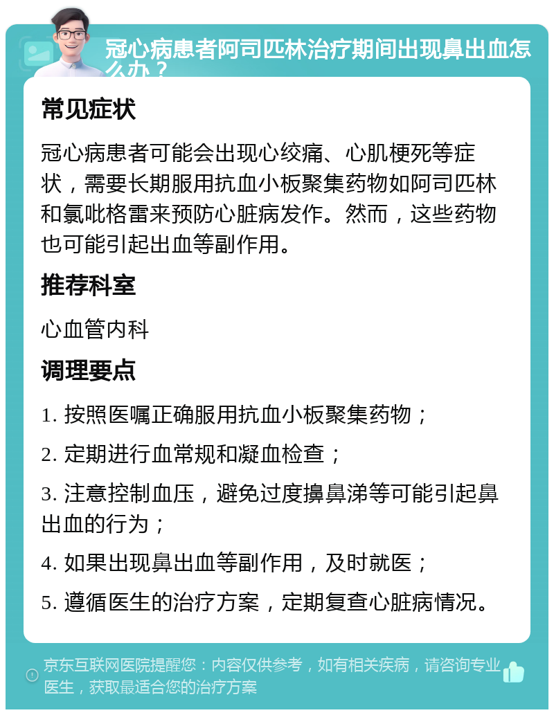 冠心病患者阿司匹林治疗期间出现鼻出血怎么办？ 常见症状 冠心病患者可能会出现心绞痛、心肌梗死等症状，需要长期服用抗血小板聚集药物如阿司匹林和氯吡格雷来预防心脏病发作。然而，这些药物也可能引起出血等副作用。 推荐科室 心血管内科 调理要点 1. 按照医嘱正确服用抗血小板聚集药物； 2. 定期进行血常规和凝血检查； 3. 注意控制血压，避免过度擤鼻涕等可能引起鼻出血的行为； 4. 如果出现鼻出血等副作用，及时就医； 5. 遵循医生的治疗方案，定期复查心脏病情况。