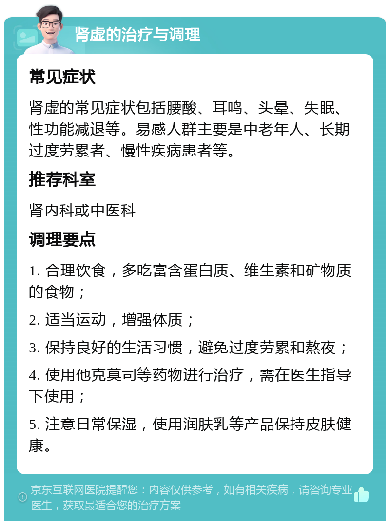 肾虚的治疗与调理 常见症状 肾虚的常见症状包括腰酸、耳鸣、头晕、失眠、性功能减退等。易感人群主要是中老年人、长期过度劳累者、慢性疾病患者等。 推荐科室 肾内科或中医科 调理要点 1. 合理饮食，多吃富含蛋白质、维生素和矿物质的食物； 2. 适当运动，增强体质； 3. 保持良好的生活习惯，避免过度劳累和熬夜； 4. 使用他克莫司等药物进行治疗，需在医生指导下使用； 5. 注意日常保湿，使用润肤乳等产品保持皮肤健康。