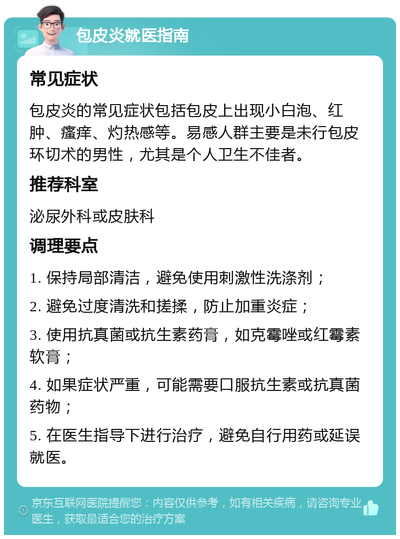 包皮炎就医指南 常见症状 包皮炎的常见症状包括包皮上出现小白泡、红肿、瘙痒、灼热感等。易感人群主要是未行包皮环切术的男性，尤其是个人卫生不佳者。 推荐科室 泌尿外科或皮肤科 调理要点 1. 保持局部清洁，避免使用刺激性洗涤剂； 2. 避免过度清洗和搓揉，防止加重炎症； 3. 使用抗真菌或抗生素药膏，如克霉唑或红霉素软膏； 4. 如果症状严重，可能需要口服抗生素或抗真菌药物； 5. 在医生指导下进行治疗，避免自行用药或延误就医。