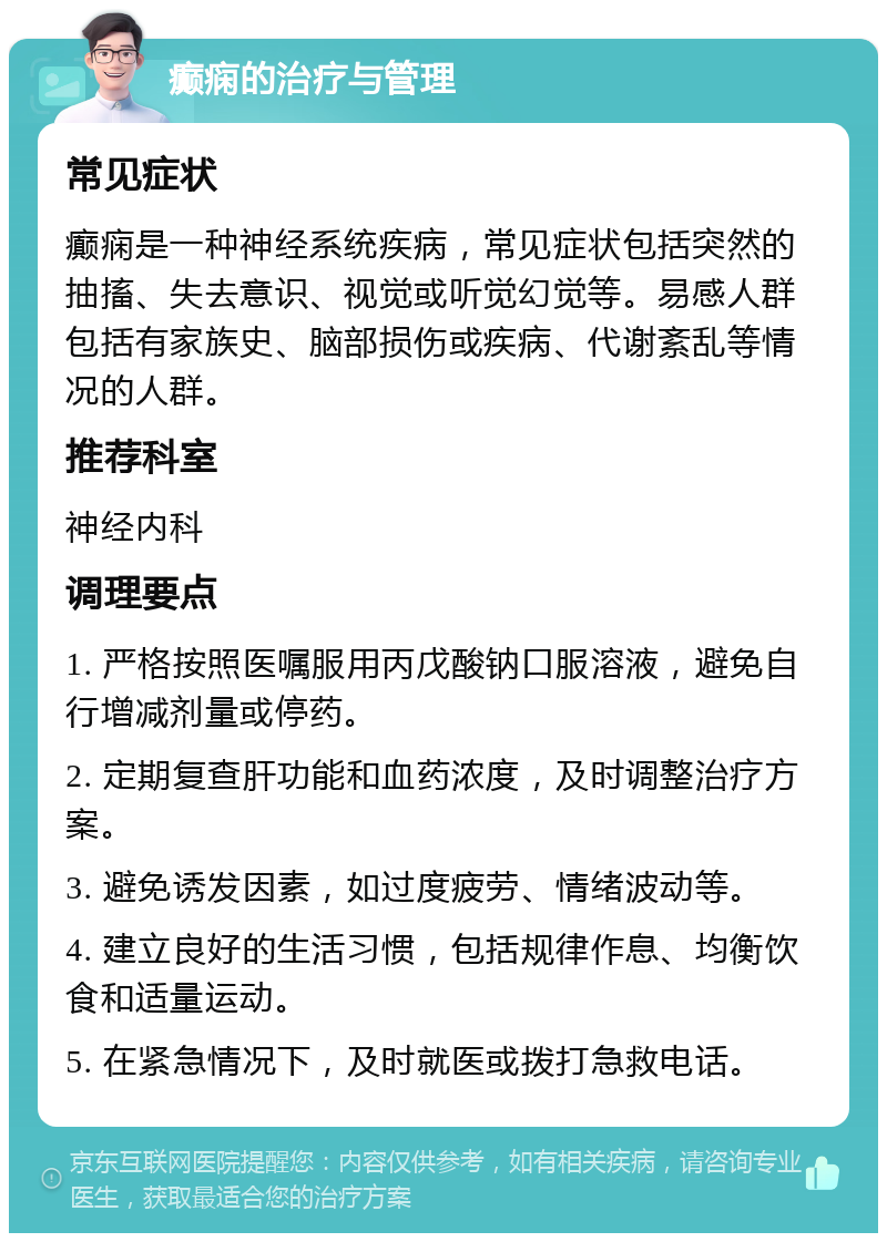 癫痫的治疗与管理 常见症状 癫痫是一种神经系统疾病，常见症状包括突然的抽搐、失去意识、视觉或听觉幻觉等。易感人群包括有家族史、脑部损伤或疾病、代谢紊乱等情况的人群。 推荐科室 神经内科 调理要点 1. 严格按照医嘱服用丙戊酸钠口服溶液，避免自行增减剂量或停药。 2. 定期复查肝功能和血药浓度，及时调整治疗方案。 3. 避免诱发因素，如过度疲劳、情绪波动等。 4. 建立良好的生活习惯，包括规律作息、均衡饮食和适量运动。 5. 在紧急情况下，及时就医或拨打急救电话。